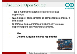 Arduino é Open Source!
• Todo o hardware é aberto e os projetos estão
disponíveis.
• Quem quiser, pode comprar os componentes e montar a
sua placa!
• O software de programação também é livre e está
disponível para download gratuitamente.
• Mas...
Felipe Nascimento Martins
 