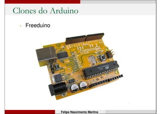 Arduino é Open Source!
• Todo o hardware é aberto e os projetos estão
disponíveis.
• Quem quiser, pode comprar os componentes e montar a
sua placa!
• O software de programação também é livre e está
disponível para download gratuitamente.
• Mas...
• O nome ArduinoArduino é marca registrada!
Felipe Nascimento Martins
 