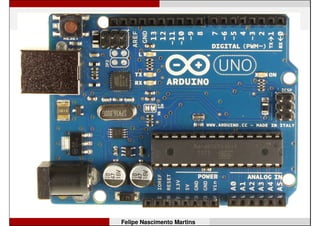 Arduino Uno
• Microcontrolador: ATmega328;
• Tensão de operação: 5V;
• Tensão de entrada (recomendada): 7-12V;
• Pinos digitais de E/S:14 (6 podem ter sinal PWM);
• Pinos com entrada analógica: 6;
• Corrente máxima por pino de E/S: 40 mA;
• Hardware para comunicação serial: 1 porta;
• Memória Flash (de programa): 32 kB, dos quais 0,5 kB
são usados pelo bootloader;
• Memória SRAM: 2 kB; EEPROM: 1 kB;
• Frequência de clock: 16 MHz.
Felipe Nascimento Martins
 