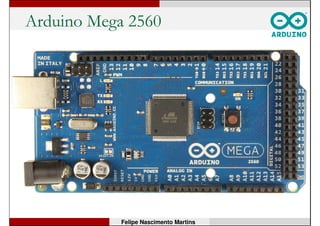 Arduino Mega 2560
• Microcontrolador: ATmega2560;
• Tensão de operação: 5V;
• Tensão de entrada (recomendada): 7-12V;
• Pinos digitais de E/S: 54 (15 podem ter sinal PWM);
• Pinos com entrada analógica: 16;
• Corrente máxima por pino de E/S: 40 mA;
• Hardware para comunicação serial: 4 portas;
• Memória Flash (de programa): 256 kB, dos quais 8 kB
são usados pelo bootloader;
• Memória SRAM: 8 kB; EEPROM: 4 kB;
• Frequência de clock: 16 MHz.
Felipe Nascimento Martins
 