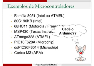 Exemplos de Microcontroladores
• Família 8051 (Intel ou ATMEL)
• 80C196KB (Intel)
• 68HC11 (Motorola / Freescale)
• MSP430 (Texas Instruments)
• ATmega328 (ATMEL)
• PIC16F628A (Microchip)
• dsPIC30F6014 (Microchip)
• Cortex M3 (ARM)
Felipe Nascimento Martins
 
