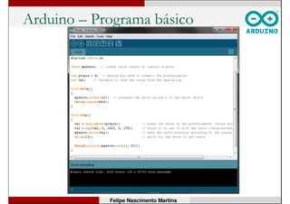 Arduino - Microcontrolador
• ATmega328:
• Núcleo AVR RISC de 8 bits;
• 32kB Flash, 2kB RAM, 1kB EEPROM;
• 23 pinos de E/S;
• 3 temporizadores/contadores;
• USART;
• interface a 2 fios SPI;
• 6 canais de conversor A/D de 10 bits;
• WDT com oscilador interno;
• Clock máximo de 20MHz;
• Opera de 1,8V a 5,5V.
Felipe Nascimento Martins
 