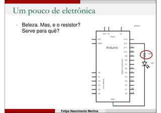 Um pouco de eletrônica
• A função
digitalWrite(12,LOW);
faz com que o pino 12 vá
para “nível baixo”, ou seja,
ele fica com 0V.
• Logo, como não há
diferença de tensão entre
os pinos 12 e GND, a
corrente é zero => LED
apaga.
Felipe Nascimento Martins
0V
0V
 