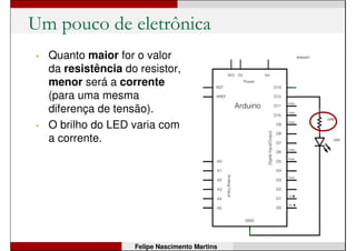 Um pouco de eletrônica
• Beleza. Mas, e o resistor?
Serve para quê?
• O elemento resistor serve
para dificultar a circulação
de corrente elétrica;
• Ele é colocado no circuito
para evitar que a corrente
cresça muito, o que pode
provocar problemas;
• No nosso circuito, o
resistor serve para evitar
que o LED queime devido
a uma corrente muito alta.
Felipe Nascimento Martins
 