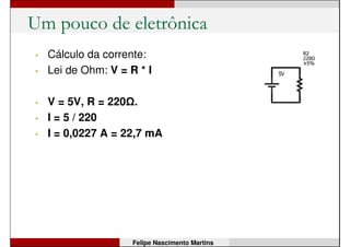 Um pouco de eletrônica
• Quanto maior for o valor
da resistência do resistor,
menor será a corrente
(para uma mesma
diferença de tensão).
• O brilho do LED varia com
a corrente.
Felipe Nascimento Martins
 