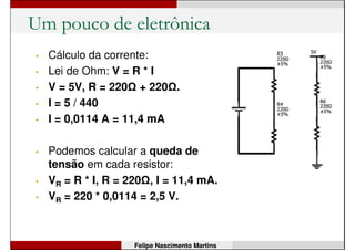 Um pouco de eletrônica
• Cálculo da corrente:
• Lei de Ohm: V = R * I
• V = 5V, R = 220 .
• I = 5 / 220
• I = 0,0227 A = 22,7 mA
Felipe Nascimento Martins
 