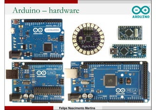 O que é Arduino?
• Arduino é uma plataforma de prototipagem
eletrônica open-source, baseada nos princípios
de flexibilidade e facilidade de uso para hardware
e software.
• Consiste de uma placa com microcontrolador
programável preparada para receber sinais de
sensores e acionar atuadores.
• Sua linguagem de programação é baseada em
Wiring (baseado em C/C++).
• A placa pode funcionar em conjunto ou de forma
independente do computador.
Felipe Nascimento Martins
 