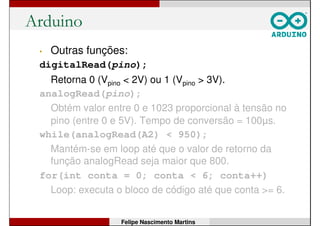 Prática 2: Pisca-LED com Capacitor
• Monte o circuito ao lado.
• Use o mesmo programa
da prática 1, mas altere
o tempo de espera para
5 segundos;
• Rode o programa e
verifique o resultado;
• Depois, retire o
capacitor e rode o
mesmo programa. O
que muda?
Felipe Nascimento Martins
 