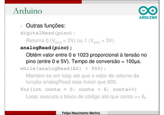Arduino
• Outras funções:
digitalRead(pino);
Retorna 0 (Vpino < 2V) ou 1 (Vpino > 3V).
analogRead(pino);
Obtém valor entre 0 e 1023 proporcional à tensão no
pino (entre 0 e 5V). Tempo de conversão = 100µs.
while(analogRead(A2) < 950);
Mantém-se em loop até que o valor de retorno da
função analogRead seja maior que 800.
for(int conta = 0; conta < 6; conta++)
Loop: executa o bloco de código até que conta >= 6.
Felipe Nascimento Martins
 