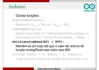 Arduino
• Outras funções:
digitalRead(pino);
Retorna 0 (Vpino < 2V) ou 1 (Vpino > 3V).
analogRead(pino);
Obtém valor entre 0 e 1023 proporcional à tensão no
pino (entre 0 e 5V). Tempo de conversão = 100µs.
while(analogRead(A2) < 950);
Mantém-se em loop até que o valor de retorno da
função analogRead seja maior que 800.
for(int conta = 0; conta < 6; conta++)
Loop: executa o bloco de código até que conta >= 6.
Felipe Nascimento Martins
 