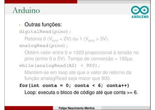 Arduino
• Outras funções:
digitalRead(pino);
Retorna 0 (Vpino < 2V) ou 1 (Vpino > 3V).
analogRead(pino);
Obtém valor entre 0 e 1023 proporcional à tensão no
pino (entre 0 e 5V). Tempo de conversão = 100µs.
while(analogRead(A2) < 950);
Mantém-se em loop até que o valor de retorno da
função analogRead seja maior que 950.
for(int conta = 0; conta < 6; conta++)
Loop: executa o bloco de código até que conta >= 6.
Felipe Nascimento Martins
 