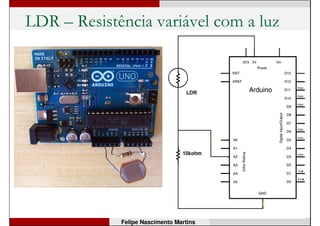 Arduino
• Outras funções:
digitalRead(pino);
Retorna 0 (Vpino < 2V) ou 1 (Vpino > 3V).
analogRead(pino);
Obtém valor entre 0 e 1023 proporcional à tensão no
pino (entre 0 e 5V). Tempo de conversão = 100µs.
while(analogRead(A2) < 950);
Mantém-se em loop até que o valor de retorno da
função analogRead seja maior que 800.
for(int conta = 0; conta < 6; conta++)
Loop: executa o bloco de código até que conta >= 6.
Felipe Nascimento Martins
 