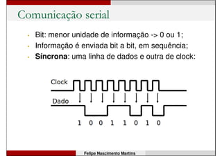 Prática 4: Usando o sensor de luz
• Monte o circuito com LDR – Light Dependent
Resistor (sensor de luz).
• Escreva um programa que acenda o LED do pino
13 quando houver pouca luz e apague o mesmo
LED quando houver muita luz.
void setup() {
...
}
void loop() {
...
}
Felipe Nascimento Martins
 