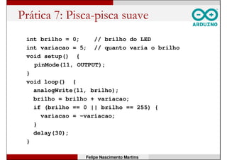Prática 6: Controle de brilho PWM
int brilho = 0; // brilho do LED
int sensor // valor do LDR
void setup() {
pinMode(A2, INPUT); // pino do LDR: entrada A2
pinMode(11, OUTPUT); // pino do LED: saida 11
Serial.begin(9600);
}
void loop() {
sensor = analogRead(A2); // le do LDR
brilho = map(sensor, 0, 1023, 0, 255);
Serial.println(brilho, DEC); // envia ao PC
analogWrite(11, brilho); // aciona LED
}
Felipe Nascimento Martins
 