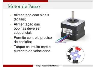 Motor de Corrente Contínua (CC)
Felipe Nascimento Martins
• Alimentado em corrente contínua;
• Possui ímã e bobinas internamente;
• Velocidade é ajustada pela tensão de
alimentação (pode ser por PWM!);
• Sentido de giro é alterado pela polaridade.
 