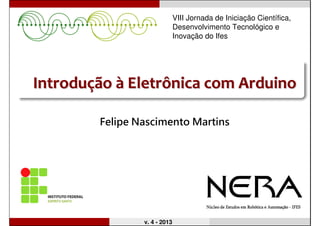 IntroduIntroduççãoão àà Eletrônica comEletrônica com ArduinoArduino
Felipe Nascimento Martins
v. 4 - 2013
VIII Jornada de Iniciação Científica,
Desenvolvimento Tecnológico e
Inovação do Ifes
 