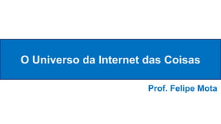 O Universo da Internet das Coisas
Prof. Felipe Mota
 