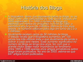 História dos Blogs A blogosfera, termo que representa todos os blogs, ou os blogs como uma comunidade ou rede social, cresceu em ritmo espantoso. Em 1999 o número de blogs era estimado em menos de cinqüenta; no final de 2000, a estimativa era de poucos milhares. Menos de três anos depois, os números saltaram para algo em torno de 2,5 a 4 milhões.  Atualmente existem cerca de 50 milhões de blogs. O estudo revela que a blogosfera aumentou em 100 vezes nos três últimos anos e que atualmente ela tende a dobrar a cada seis meses. Esse aumento significativo no número de blogs ao longo dos anos, fez com que a grande mídia desse maior importância ao fenômeno: entre 1995 e 1999 apenas onze artigos jornalísticos sobre blogs foram publicados. No ano de 2003, estima-se que 647 artigos foram publicados. 
