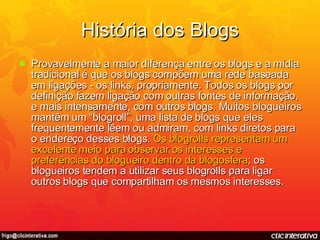 História dos Blogs Provavelmente a maior diferença entre os blogs e a mídia tradicional é que os blogs compõem uma rede baseada em ligações - os links, propriamente. Todos os blogs por definição fazem ligação com outras fontes de informação, e mais intensamente, com outros blogs. Muitos blogueiros mantêm um “blogroll”, uma lista de blogs que eles frequentemente lêem ou admiram, com links diretos para o endereço desses blogs.  Os blogrolls representam um excelente meio para observar os interesses e preferências do blogueiro dentro da blogosfera ; os blogueiros tendem a utilizar seus blogrolls para ligar outros blogs que compartilham os mesmos interesses. 