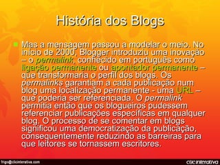 História dos Blogs Mas a mensagem passou a modelar o meio. No início de 2000, Blogger introduziu uma inovação – o  permalink , conhecido em português como  ligação   permanente  ou  apontador   permanente  – que transformaria o perfil dos blogs. Os  permalinks  garantiam a cada publicação num blog uma localização permanente - uma  URL  – que poderia ser referenciada. O  permalink  permitia então que os blogueiros pudessem referenciar publicações específicas em qualquer blog. O processo de se comentar em blogs significou uma democratização da publicação, consequentemente reduzindo as barreiras para que leitores se tornassem escritores. 