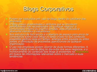 Blogs Corporativos Podem ser traduzidos em: uso de blogs dentro do cotidiano das empresas. O Blog possui propriedades e atributos que se encaixam perfeitamente nas necessidades de qualquer negócio: a comunicação interna ou externa simples, descomplicada e altamente interativa e instantânea. Sua estrutura de fácil leitura e a abertura de espaço para envio de comentários sobre cada artigo ou texto criado no seu conteúdo, possibilita ganhos reais em tempo, sinergia entre equipes ou entre partes, e otimização de processos operacionais de qualquer organização. O uso nas empresas podem ocorrer de duas formas diferentes: A própria criação e uso do blog no dia-a-dia dos seus negócios, e o monitoramento do conteúdo dos blogs já existentes na  blogosfera  em busca de informações relevantes sobre o mercado e suas tendências. 