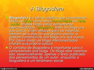 A Blogosfera Blogosfera  é o termo coletivo que compreende todos os  blogs  como uma  comunidade  ou  rede  social . Muitos blogs estão densamente interconectados;  blogueiros  lêem os blogs uns dos outros, criam enlaces para os mesmos, referem-se a eles na sua própria escrita, e postam comentários nos blogs uns dos outros. Por causa disso, os blogs interconectados criaram sua própria cultura.  O conceito de blogosfera é importante para a compreensão dos blogs. Os blogs eles mesmos são, essencialmente, apenas o texto publicado dos pensamentos de um autor, enquanto a blogosfera é um fenômeno social. 