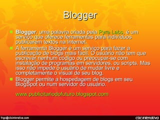 Blogger Blogger , uma palavra criada pela  Pyra  Labs , é um serviço que oferece ferramentas para indivíduos publicarem textos na Internet. A ferramenta Blogger é um serviço para fazer a publicação de blogs mais fácil. O usuário não tem que escrever nenhum código ou preocupar-se com instalação de programas em servidores, ou scripts. Mas isso não impede o usuário de mudar livre e completamente o visual de seu blog. Blogger permite a hospedagem de blogs em seu BlogSpot ou num servidor do usuário. www.publicitariodofuturo.blogspot.com 