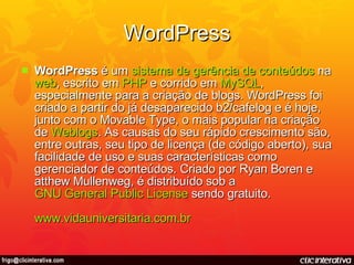 WordPress WordPress  é um  sistema  de  gerência  de  conteúdos  na  web , escrito em  PHP  e corrido em  MySQL , especialmente para a criação de blogs. WordPress foi criado a partir do já desaparecido b2/cafelog e é hoje, junto com o Movable Type, o mais popular na criação de  Weblogs . As causas do seu rápido crescimento são, entre outras, seu tipo de licença (de código aberto), sua facilidade de uso e suas características como gerenciador de conteúdos. Criado por Ryan Boren e atthew Mullenweg, é distribuído sob a  GNU General Public License  sendo gratuito.  www.vidauniversitaria.com.br 