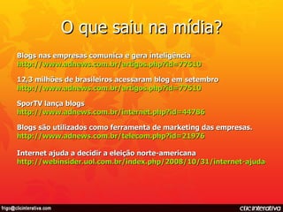 O que saiu na mídia? Blogs nas empresas comunica e gera inteligência http://www.adnews.com.br/artigos .php?id=77510 12,3 milhões de brasileiros acessaram blog em setembro http://www.adnews.com.br/artigos.php?id=77510 SporTV lança blogs  http://www.adnews.com.br/internet.php?id=44786 Blogs são utilizados como ferramenta de marketing das empresas.  http://www.adnews.com.br/telecom.php?id=21976 Internet ajuda a decidir a eleição norte-americana http://webinsider.uol.com.br/index.php/2008/10/31/internet-ajuda-a-decidir-a-eleicao-norte-americana/ 