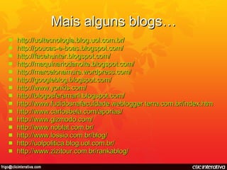 Mais alguns blogs… http:// uoltecnologia.blog.uol.com.br / http://poucas-e-boas.blogspot.com / http:// facehunter.blogspot.com / http:// maquinariodanoite.blogspot.com / http:// marcelonamura.wordpress.com / http:// googleblog.blogspot.com / http:// www.yonkis.com / http:// blogosferamarli.blogspot.com / http:// www.fudidosnafaculdade.weblogger.terra.com.br/index.htm http:// www.carlosbela.com/aporias / http:// www.gizmodo.com / http://www.noblat.com.br/ http://www.lossio.com.br/blog/ http://uolpolitica.blog.uol.com.br/ http://www.zizitour.com.br/rankablog/ 