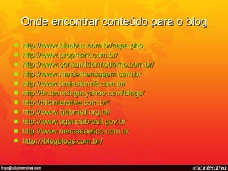 Onde encontrar conteúdo para o blog http://www.bluebus.com.br/capa.php http://www.propmark.com.br/ http://www.consumidormoderno.com.br/ http://www.meioemensagem.com.br http://www.brainstorm9.com.br/ http://br.tecnologia.yahoo.com/blogs/ http://clicinterativa.com.br/ http://www.iabbrasil.org.br/ http://www.agenciabrasil.gov.br http://www.mercadoetico.com.br http://blogblogs.com.br/ 