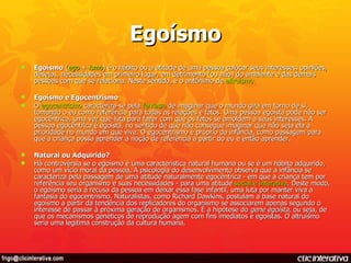 Egoísmo Egoísmo  ( ego  +  ismo ) é o hábito ou a atitude de uma pessoa colocar seus interesses, opiniões, desejos, necessidades em primeiro lugar, em detrimento (ou não) do ambiente e das demais pessoas com que se relaciona. Neste sentido, é o antônimo de  altruísmo . Egoísmo e Egocentrismo O  egocentrismo  caracteriza-se pela  fantasia  de imaginar que o mundo gira em torno de si, tomando o eu como referência para todas as relações e fatos. Uma pessoa egoísta pode não ser egocêntrica, uma vez que luta para fazer com que os fatos se amoldem a seus interesses. A pessoa egocêntrica é egoísta, no sentido de que não consegue imaginar que não seja ela a prioridade no mundo em que vive. O egocentrismo é próprio da infância, como passagem para que a criança possa aprender a noção de referência a partir do eu e então aprender. Natural ou Adquirido? Há controvérsia se o egoísmo é uma característica natural humana ou se é um hábito adquirido, como um vício moral da pessoa. A psicologia do desenvolvimento observa que a infância se caracteriza pela passagem de uma atitude naturalmente egocêntrica - em que a criança tem por referência seu organismo e suas necessidades - para uma atitude  social e interativa . Deste modo, o egoísmo seria a recusa da pessoa em deixar essa fase infantil, uma luta por manter viva a fantasia do egocentrismo. Naturalistas, como Richard Dawkins, postulam a base natural do egoísmo a partir da tendência dos replicadores do organismo se associarem apenas segundo o interesse de passar à próxima geração de organismos. É a hipótese do  gene egoísta , ou seja, de que os mecanismos genéticos de reprodução agem com fins imediatos e egoístas. O altruísmo seria uma legitima construção da cultura humana. 