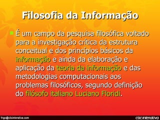 Filosofia da Informação É um campo da pesquisa filosófica voltado para a investigação crítica da estrutura conceitual e dos princípios básicos da  informação  e ainda da elaboração e aplicação da  teoria da informação  e das metodologias computacionais aos problemas filosóficos, segundo definição do  filósofo   italiano   Luciano  Floridi . 