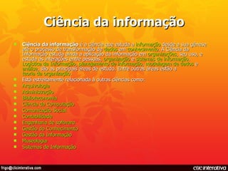 Ciência da informação Ciência da informação  é a ciência que estuda a  informação  desde a sua gênese até o processo de transformação de  dados  em  conhecimento . A Ciência da Informação estuda ainda a aplicação da informação em  organizações , seu uso, e estuda as interações entre pessoas,  organização  e  sistemas de informação .  Logística da Informação ,  planejamento de informação ,  modelagem de dados  e  análise , são as principais áreas de estudo. Entre outras áreas estão a  teoria da organização . Está estreitamente relacionada à outras ciências como: Arquivologia   Administração   Biblioteconomia   Ciência da Computação   Comunicação Social   Contabilidade   Engenharia de software   Gestão do Conhecimento   Gestão da Informação   Museologia   Sistemas de Informação   