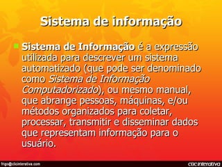 Sistema de informação Sistema de Informação  é a expressão utilizada para descrever um sistema automatizado (que pode ser denominado como  Sistema de Informação Computadorizado ), ou mesmo manual, que abrange pessoas, máquinas, e/ou métodos organizados para coletar, processar, transmitir e disseminar dados que representam informação para o usuário. 