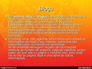 Blogs Um  weblog ,  blog  ou  blogue  é uma página da Web cujas atualizações (chamadas posts) são organizadas cronologicamente (como um histórico ou diário).  Estes posts podem ou não pertencer ao mesmo gênero de escrita, referir-se ao mesmo assunto ou ter sido escritos pela mesma pessoa. A maioria dos blogs são miscelâneas onde os blogueiros escrevem com total liberdade. O weblog conta com algumas ferramentas para classificar informações técnicas a seu respeito, todas elas são disponibilizadas na internet por servidores.  As ferramentas abrangem: registro de informações relativas ao número de acessos, páginas visitadas, tempo gasto, de qual site ou página o visitante veio, para onde vai do site ou página atual e uma série de outras informações. 