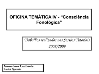 OFICINA TEMÁTICA IV - “Consciência
Fonológica”
Trabalhos realizados nas Sessões Tutoriais
2008/2009
Formadora Residente:
Anabela Figueiredo
 