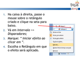 1. Na caixa à direita, passe o
mouse sobre o retângulo
criado e clique na seta para
baixo.
2. Vá em Intervalo >>
Disparadores;
3. Marque: “ Iniciar efeito ao
clicar em ”.
4. Escolha o Retângulo em que
o efeito será aplicado.
 