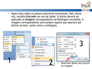  Agora faça todos os passos anteriores novamente. Mas, dessa
vez, escolha Entrada em vez de Saída. O efeito deverá ser
aplicado na Imagem correspondente ao Retângulo escolhido. A
imagem correspondente será sempre aquela que aparece por
último na lista, assim como o retângulo.
1 2
3
 Selecione dessa vez picture
ou imagem
 