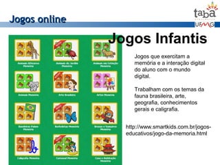 Jogos onlineJogos online
Jogos Infantis
Jogos que exercitam a
memória e a interação digital
do aluno com o mundo
digital.
Trabalham com os temas da
fauna brasileira, arte,
geografia, conhecimentos
gerais e caligrafia.
http://www.smartkids.com.br/jogos-
educativos/jogo-da-memoria.html
 