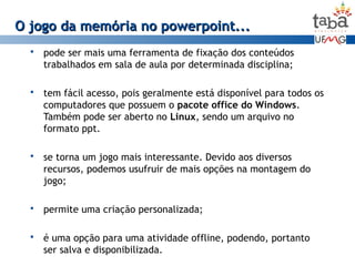 pode ser mais uma ferramenta de fixação dos conteúdos
trabalhados em sala de aula por determinada disciplina;
 tem fácil acesso, pois geralmente está disponível para todos os
computadores que possuem o pacote office do Windows.
Também pode ser aberto no Linux, sendo um arquivo no
formato ppt.
 se torna um jogo mais interessante. Devido aos diversos
recursos, podemos usufruir de mais opções na montagem do
jogo;
 permite uma criação personalizada;
 é uma opção para uma atividade offline, podendo, portanto
ser salva e disponibilizada.
O jogo da memória no powerpoint...O jogo da memória no powerpoint...
 