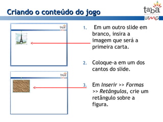 Criando o conteúdo do jogoCriando o conteúdo do jogo
1. Em um outro slide em
branco, insira a
imagem que será a
primeira carta.
2. Coloque-a em um dos
cantos do slide.
3. Em Inserir >> Formas
>> Retângulos, crie um
retângulo sobre a
figura.
 