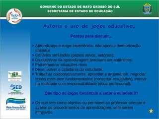 Pontos para discutir...
> Aprendizagem exige experiência, não apenas memorização
abstrata
> Cenários simulados (papeis ativos, autorais):
# Os objetivos da aprendizagem precisam ser autênticos:
# Problematizar situações reais.
# Desenvolver a cidadania do estudante.
# Trabalhar colaborativamente, aprender a argumentar, negociar
textos mais bem fundamentados (concertar resultados), intervir
na realidade com responsabilidade (ética profissional).
Que tipo de jogos fomentam a autoria estudantil?
> Os que tem como objetivo ou permitem ao professor orientar e
avaliar os procedimentos de aprendizagem, sem serem
intrusivos.
Autoria e uso de jogos educativo.
 