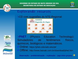 Explorando recursos
>CD com sugestões do NTE-Regional:
>PhET (Physics Education Technology):
Simuladores de fenômenos físicos,
químicos, biológicos e matemáticos.
# Online: https://phet.colorado.edu/pt/
# Offline: http://www.baixaki.com.br/download/phet.htm
Observação – problematização – explicação – jogo entre grupos.
 
