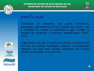 Gamificação
>Utilização de elementos dos games (mecânicas,
estratégias, pensamentos) fora do contexto dos games, com
a finalidade de motivar os indivíduos à ação, auxiliar na
solução de problemas e promover aprendizagens (KAPP,
2012).
>Não implica em criar um game que aborde o problema,mas
sim usar as mesmas estratégias, métodos e pensamentos
utilizados em jogos para resolver problemas nos mundos
virtuais em situações do mundo real.
 