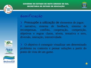 Gamificação
> Pressupõe a utilização de elementos de jogos:
# narrativa, sistema de feedback, sistema de
recompensas, conflito, cooperação, competição,
objetivos e regras claras, níveis, tentativa e erro,
diversão, interação, interatividade.
> O objetivo é conseguir visualizar um determinado
problema ou contexto e pensar soluções a partir do
ponto de vista de um game.
 
