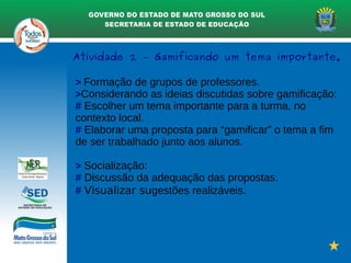 > Formação de grupos de professores.
>Considerando as ideias discutidas sobre gamificação:
# Escolher um tema importante para a turma, no
contexto local.
# Elaborar uma proposta para “gamificar” o tema a fim
de ser trabalhado junto aos alunos.
> Socialização:
# Discussão da adequação das propostas.
# Visualizar sugestões realizáveis.
Atividade 2 – Gamificando um tema importante.
 