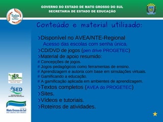 Conteúdo e material utilizado:
>Disponível no AVEA/NTE-Regional
Acesso das escolas com senha única.
>CD/DVD de jogos (pen drive PROGETEC)
>Material de apoio resumido:
# Concepções de jogos.
# Jogos pedagógicos como ferramentas de ensino.
# Aprendizagem e autoria com base em simulações virtuais.
# Gamificando a educação.
# A gamificação aplicada em ambientes de aprendizagem.
>Textos completos (AVEA do PROGETEC)
>Sites.
>Vídeos e tutoriais.
>Roteiros de atividades.
 