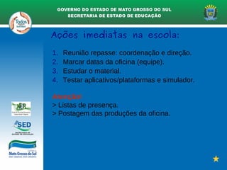 Ações imediatas na escola:
1. Reunião repasse: coordenação e direção.
2. Marcar datas da oficina (equipe).
3. Estudar o material.
4. Testar aplicativos/plataformas e simulador.
Atenção!
> Listas de presença.
> Postagem das produções da oficina.
 