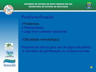Problematização
>Problemas:
# Planejamento.
# Jogo num contexto tradicional.
>Dificuldade metodológica.
Proposta de oficina para uso de jogos educativos
e conceitos de gamificação no contexto escolar.
 